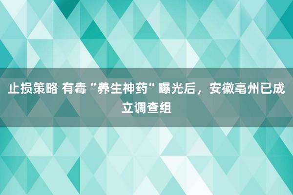 止损策略 有毒“养生神药”曝光后，安徽亳州已成立调查组