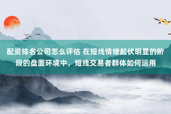 配资排名公司怎么评估 在短线情绪起伏明显的阶段的盘面环境中，短线交易者群体如何运用