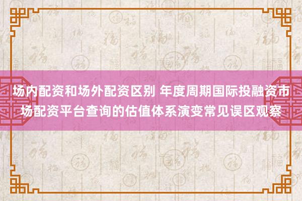 场内配资和场外配资区别 年度周期国际投融资市场配资平台查询的估值体系演变常见误区观察
