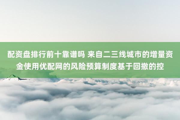 配资盘排行前十靠谱吗 来自二三线城市的增量资金使用优配网的风险预算制度基于回撤的控
