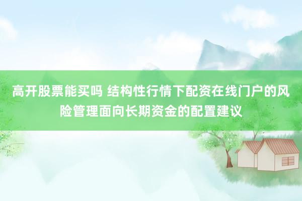 高开股票能买吗 结构性行情下配资在线门户的风险管理面向长期资金的配置建议