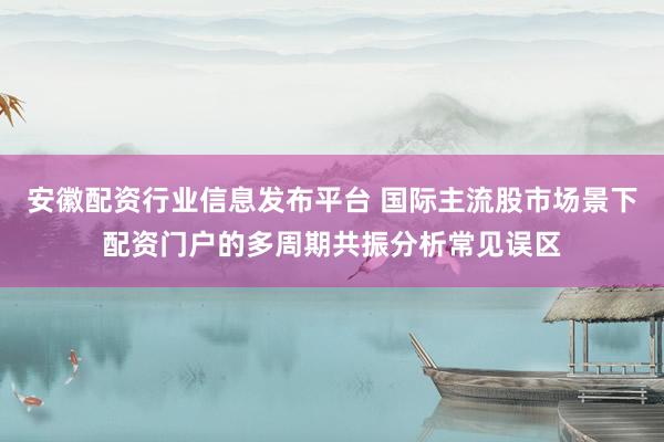 安徽配资行业信息发布平台 国际主流股市场景下配资门户的多周期共振分析常见误区