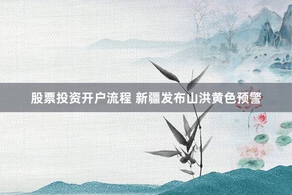 股票投资开户流程 新疆发布山洪黄色预警