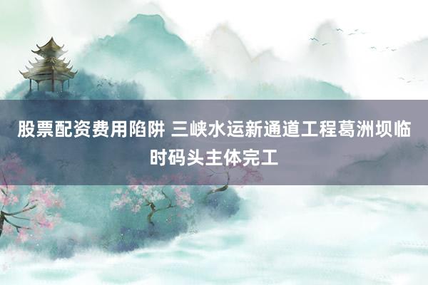 股票配资费用陷阱 三峡水运新通道工程葛洲坝临时码头主体完工