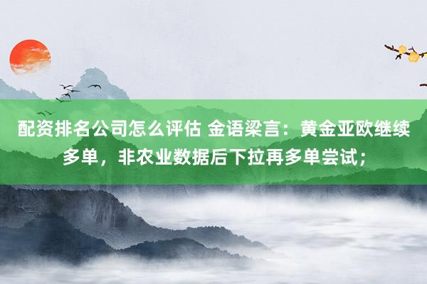 配资排名公司怎么评估 金语梁言：黄金亚欧继续多单，非农业数据后下拉再多单尝试；