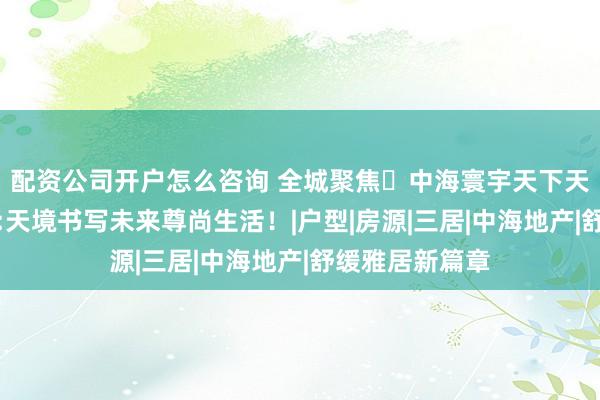 配资公司开户怎么咨询 全城聚焦◈中海寰宇天下天镜官方售楼处:天境书写未来尊尚生活！|户型|房源|三居|中海地产|舒缓雅居新篇章