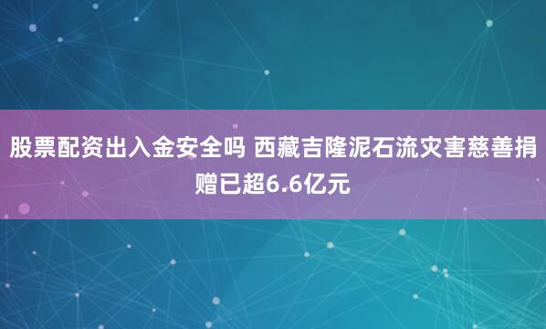 股票配资出入金安全吗 西藏吉隆泥石流灾害慈善捐赠已超6.6亿元