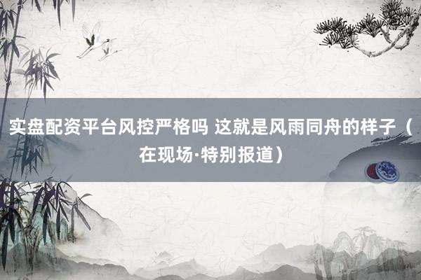 实盘配资平台风控严格吗 这就是风雨同舟的样子（在现场·特别报道）