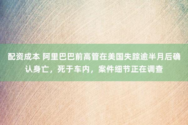 配资成本 阿里巴巴前高管在美国失踪逾半月后确认身亡，死于车内，案件细节正在调查