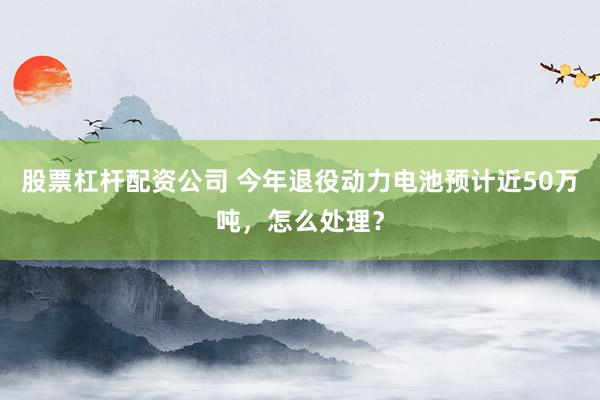 股票杠杆配资公司 今年退役动力电池预计近50万吨，怎么处理？
