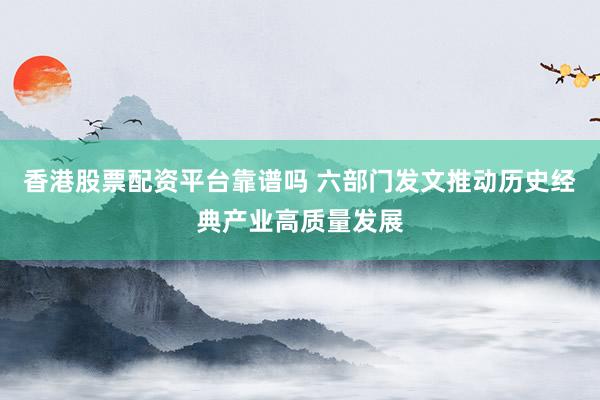 香港股票配资平台靠谱吗 六部门发文推动历史经典产业高质量发展