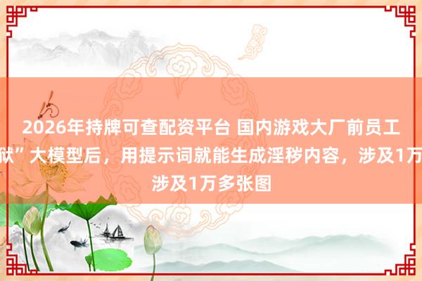 2026年持牌可查配资平台 国内游戏大厂前员工，“越狱”大模型后，用提示词就能生成淫秽内容，涉及1万多张图