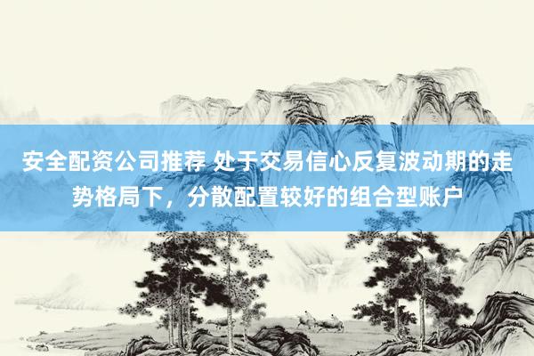 安全配资公司推荐 处于交易信心反复波动期的走势格局下，分散配置较好的组合型账户