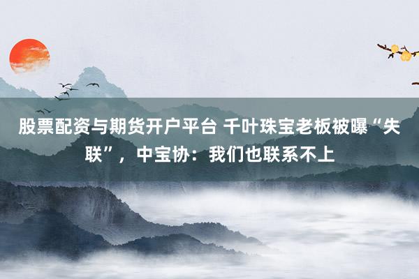 股票配资与期货开户平台 千叶珠宝老板被曝“失联”，中宝协：我们也联系不上