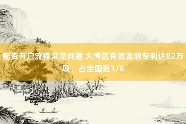 配资开户流程常见问题 大湾区有效发明专利达82万项，占全国近1/6