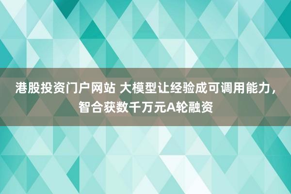 港股投资门户网站 大模型让经验成可调用能力，智合获数千万元A轮融资
