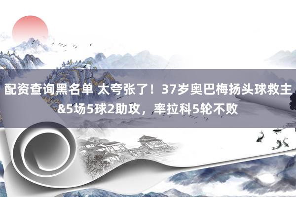 配资查询黑名单 太夸张了！37岁奥巴梅扬头球救主&5场5球2助攻，率拉科5轮不败