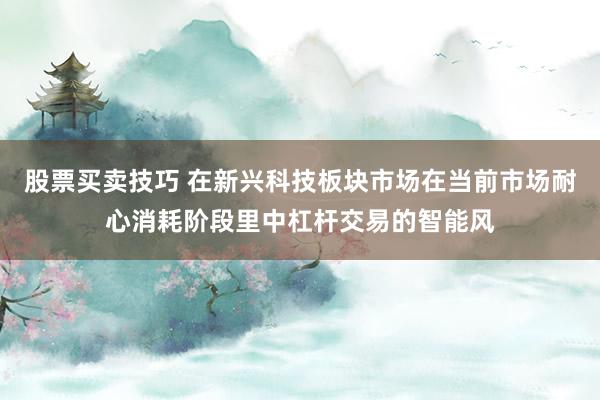 股票买卖技巧 在新兴科技板块市场在当前市场耐心消耗阶段里中杠杆交易的智能风