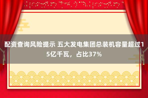 配资查询风险提示 五大发电集团总装机容量超过15亿千瓦，占比37%