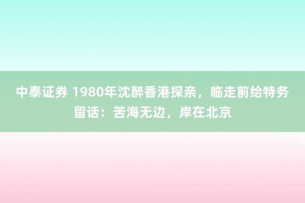 中泰证券 1980年沈醉香港探亲，临走前给特务留话：苦海无边，岸在北京