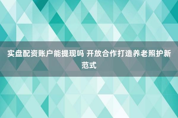 实盘配资账户能提现吗 开放合作打造养老照护新范式