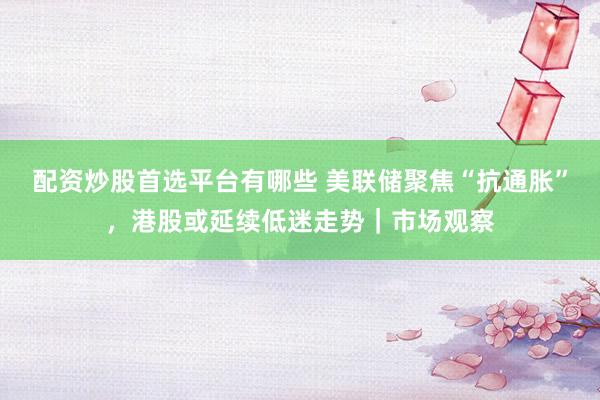 配资炒股首选平台有哪些 美联储聚焦“抗通胀”，港股或延续低迷走势｜市场观察