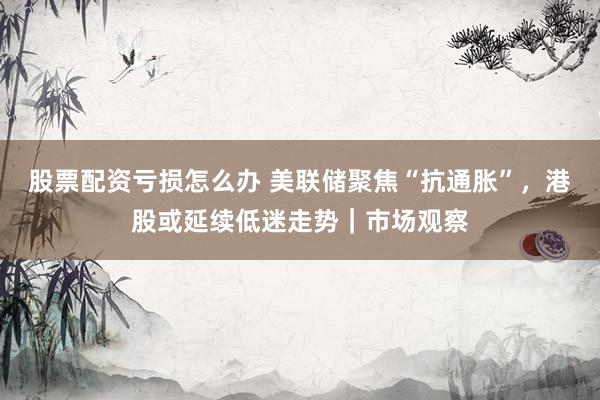 股票配资亏损怎么办 美联储聚焦“抗通胀”，港股或延续低迷走势｜市场观察