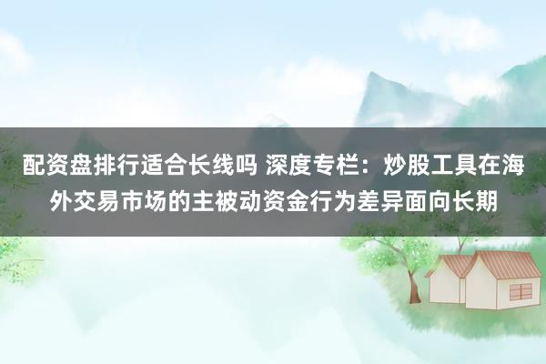 配资盘排行适合长线吗 深度专栏：炒股工具在海外交易市场的主被动资金行为差异面向长期