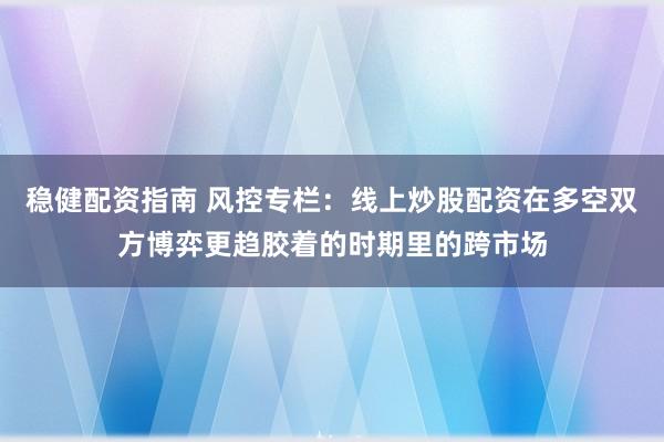 稳健配资指南 风控专栏:线上炒股配资在多空双方博弈更趋胶着的时期里的跨市场