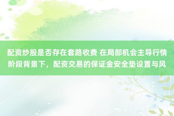 配资炒股是否存在套路收费 在局部机会主导行情阶段背景下，配资交易的保证金安全垫设置与风