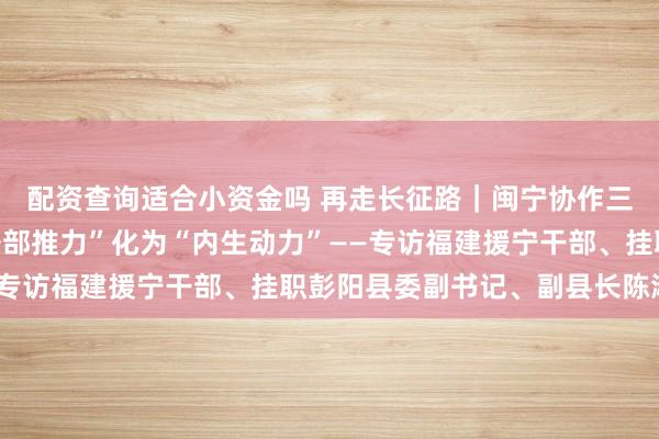 配资查询适合小资金吗 再走长征路｜闽宁协作三十年：彭阳如何将“外部推力”化为“内生动力”——专访福建援宁干部、挂职彭阳县委副书记、副县长陈淑重